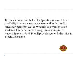 This academic credential will help a student assert their
credibility in a new career endeavor within the public,
private or nonprofit world. Whether you want to be an
academic teacher or serve through an administrative
leadership role, this Ph.D. will provide you with the skills to
effectuate change.
 