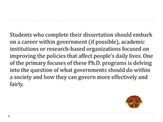 Students who complete their dissertation should embark
on a career within government (if possible), academic
institutions or research-based organizations focused on
improving the policies that affect people’s daily lives. One
of the primary focuses of these Ph.D. programs is delving
into the question of what governments should do within
a society and how they can govern more effectively and
fairly.
 