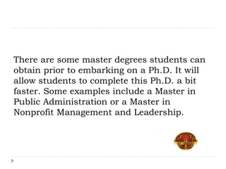 There are some master degrees students can
obtain prior to embarking on a Ph.D. It will
allow students to complete this Ph.D. a bit
faster. Some examples include a Master in
Public Administration or a Master in
Nonprofit Management and Leadership.
 