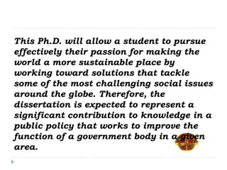This Ph.D. will allow a student to pursue
effectively their passion for making the
world a more sustainable place by
working toward solutions that tackle
some of the most challenging social issues
around the globe. Therefore, the
dissertation is expected to represent a
significant contribution to knowledge in a
public policy that works to improve the
function of a government body in a given
area.
 