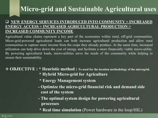 Micro-grid and Sustainable Agricultural uses
 NEW ENERGY SERVICES INTRODUCED INTO COMMUNITY > INCREASED
ENERGY ACCESS > INCREASED AGRICULTURAL PRODUCTION >
INCREASED COMMUNITY INCOME
Agricultural value chains represent a key part of the economies within rural, off-grid communities.
Micro-grid-powered agricultural loads can both increase agricultural production and allow rural
communities to capture more income from the crops they already produce. At the same time, increased
utilization can help drive down the cost of energy and facilitate a more financially viable micro-utility.
By powering agricultural loads, micro-utilities serve the needs of the community while helping to
ensure their sustainability.
 OBJECTIVE : * Heuristic method : To used for the location methodology of the microgrid.
* Hybrid Micro-grid for Agriculture
* Energy Management system
- Optimize the micro-grid financial risk and demand side
cost of the system
- The optimal system design for powering agricultural
processes
* Real time simulation (Power hardware in the loop/HIL)
.
 