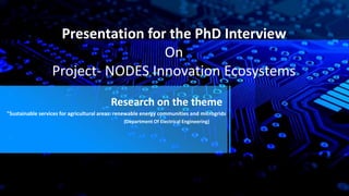 Presentation for the PhD Interview
On
Project- NODES Innovation Ecosystems
Research on the theme
"Sustainable services for agricultural areas: renewable energy communities and microgrids
(Department Of Electrical Engineering)
 