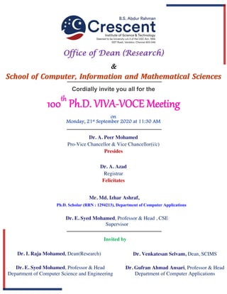 100th
Ph.D. VIVA-VOCE Meeting
Cordially invite you all for the
	
on
Monday, 21st September 2020 at 11:30 AM
Office of Dean (Research)
&
along withSchool of Computer, Information and Mathematical Sciences
Dr. A. Peer Mohamed
Pro-Vice Chancellor & Vice Chancellor(i/c)
Presides
Dr. A. Azad
Registrar
Felicitates
Dr. Venkatesan Selvam, Dean, SCIMS
Dr. Gufran Ahmad Ansari, Professor & Head
Department of Computer Applications
Invited by
Dr. E. Syed Mohamed, Professor & Head
Department of Computer Science and Engineering
Dr. I. Raja Mohamed, Dean(Research)
Mr. Md. Izhar Ashraf,
Ph.D Scholar
Dr. E. Syed Mohamed, Professor & Head , CSE
Supervisor
Ph.D. Scholar (RRN : 1294213), Department of Computer Applications
 