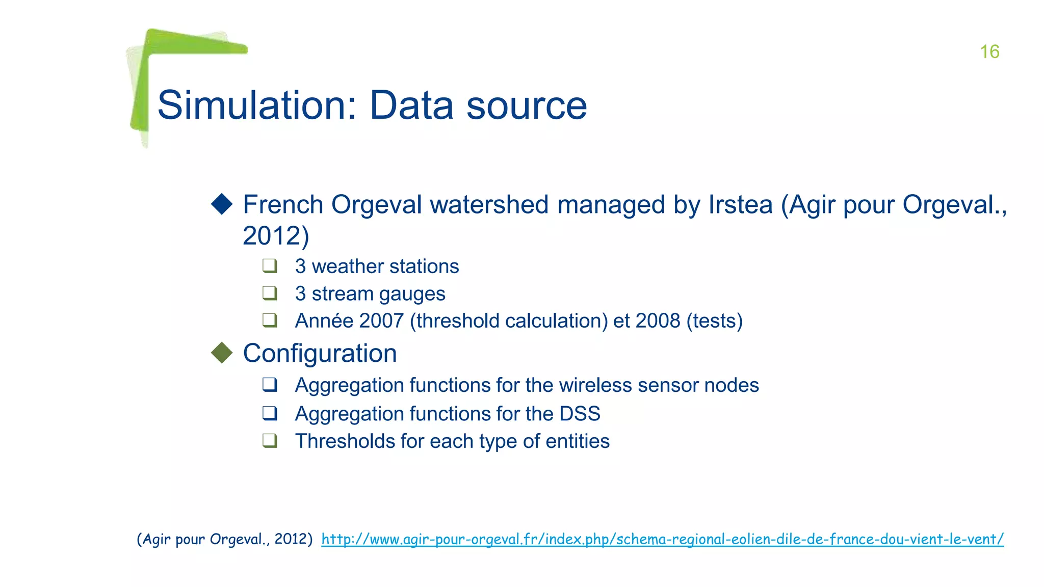 16
◆ French Orgeval watershed managed by Irstea (Agir pour Orgeval.,
2012)
❑ 3 weather stations
❑ 3 stream gauges
❑ Année 2007 (threshold calculation) et 2008 (tests)
◆ Configuration
❑ Aggregation functions for the wireless sensor nodes
❑ Aggregation functions for the DSS
❑ Thresholds for each type of entities
Simulation: Data source
(Agir pour Orgeval., 2012) http://www.agir-pour-orgeval.fr/index.php/schema-regional-eolien-dile-de-france-dou-vient-le-vent/
 
