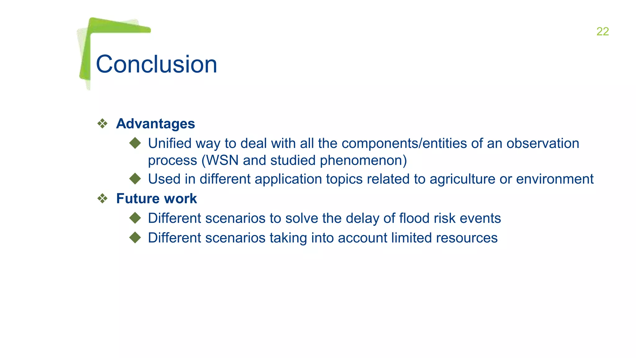 22
❖ Advantages
◆ Unified way to deal with all the components/entities of an observation
process (WSN and studied phenomenon)
◆ Used in different application topics related to agriculture or environment
❖ Future work
◆ Different scenarios to solve the delay of flood risk events
◆ Different scenarios taking into account limited resources
Conclusion
 