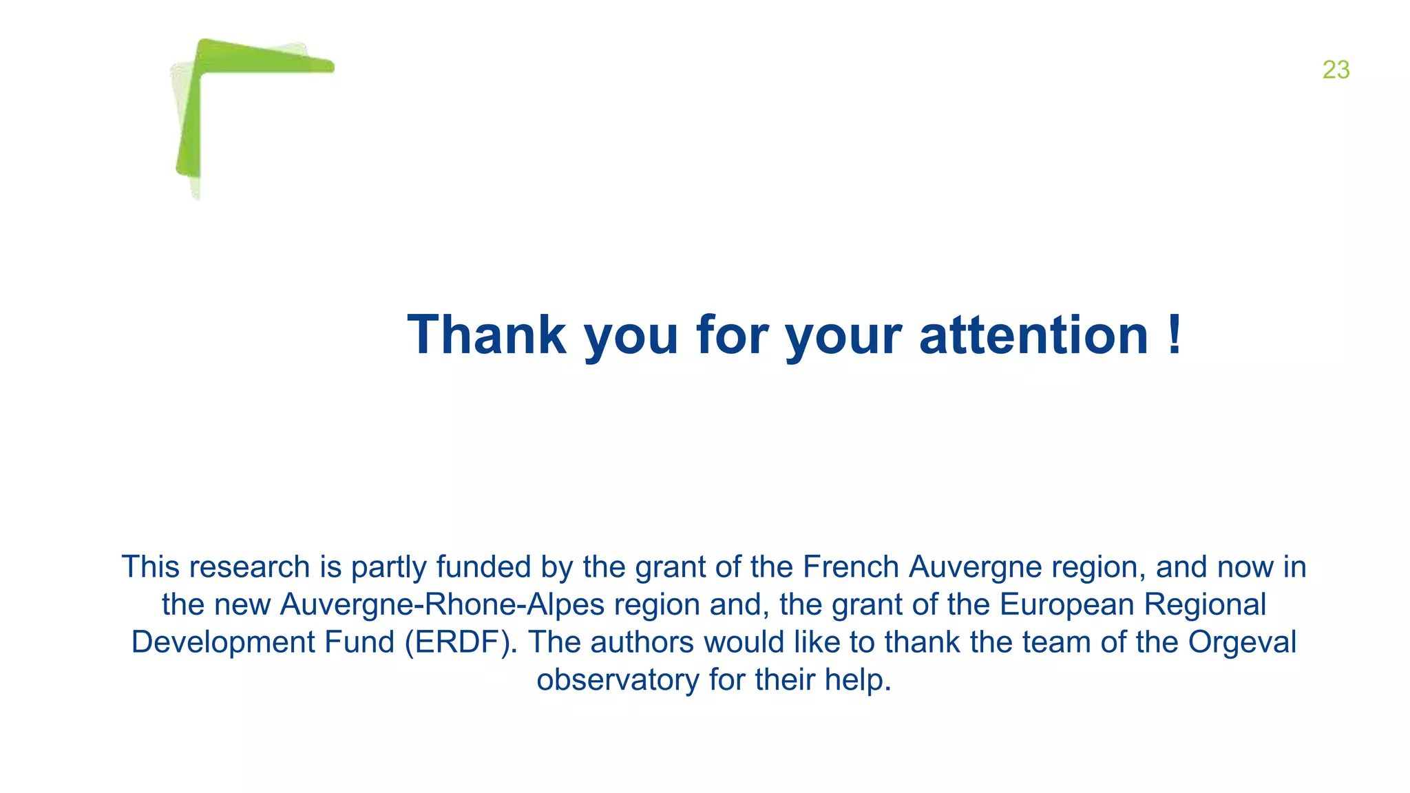 23
This research is partly funded by the grant of the French Auvergne region, and now in
the new Auvergne-Rhone-Alpes region and, the grant of the European Regional
Development Fund (ERDF). The authors would like to thank the team of the Orgeval
observatory for their help.
Thank you for your attention !
 
