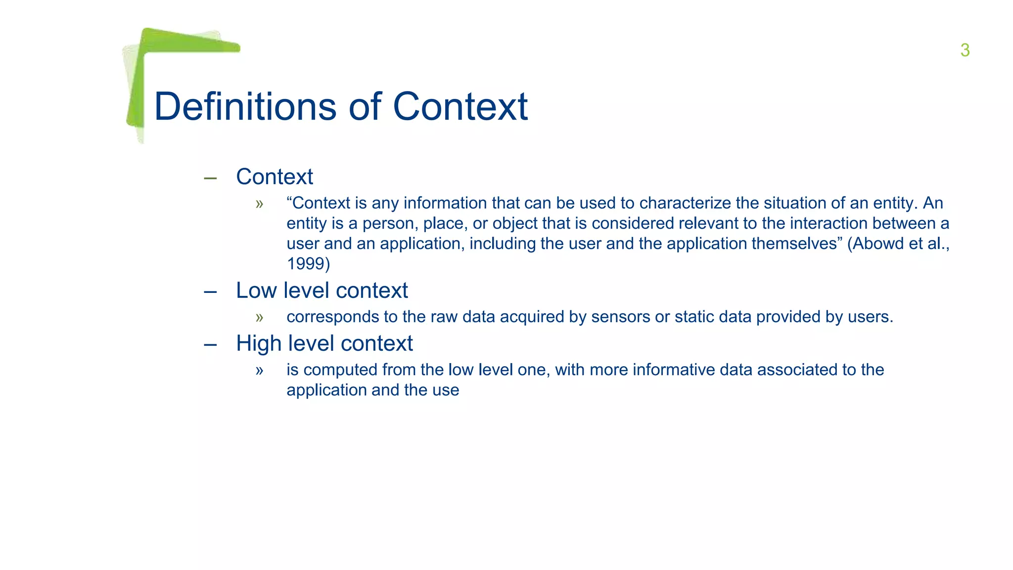 3
Definitions of Context
– Context
» “Context is any information that can be used to characterize the situation of an entity. An
entity is a person, place, or object that is considered relevant to the interaction between a
user and an application, including the user and the application themselves” (Abowd et al.,
1999)
– Low level context
» corresponds to the raw data acquired by sensors or static data provided by users.
– High level context
» is computed from the low level one, with more informative data associated to the
application and the use
 