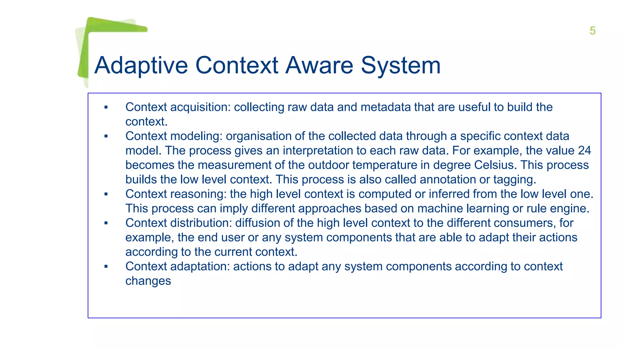 5
Adaptive Context Aware System
▪ Context acquisition: collecting raw data and metadata that are useful to build the
context.
▪ Context modeling: organisation of the collected data through a specific context data
model. The process gives an interpretation to each raw data. For example, the value 24
becomes the measurement of the outdoor temperature in degree Celsius. This process
builds the low level context. This process is also called annotation or tagging.
▪ Context reasoning: the high level context is computed or inferred from the low level one.
This process can imply different approaches based on machine learning or rule engine.
▪ Context distribution: diffusion of the high level context to the different consumers, for
example, the end user or any system components that are able to adapt their actions
according to the current context.
▪ Context adaptation: actions to adapt any system components according to context
changes
 