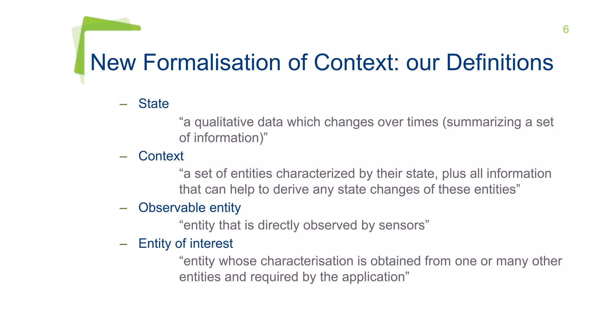 6
New Formalisation of Context: our Definitions
– State
“a qualitative data which changes over times (summarizing a set
of information)”
– Context
“a set of entities characterized by their state, plus all information
that can help to derive any state changes of these entities”
– Observable entity
“entity that is directly observed by sensors”
– Entity of interest
“entity whose characterisation is obtained from one or many other
entities and required by the application”
 