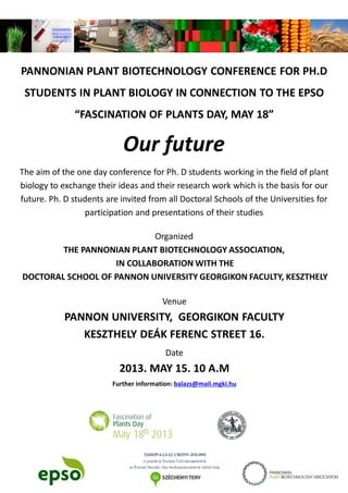 PANNONIAN PLANT BIOTECHNOLOGY CONFERENCE FOR PH.D
STUDENTS IN PLANT BIOLOGY IN CONNECTION TO THE EPSO
“FASCINATION OF PLANTS DAY, MAY 18”
Our future
The aim of the one day conference for Ph. D students working in the field of plant
biology to exchange their ideas and their research work which is the basis for our
future. Ph. D students are invited from all Doctoral Schools of the Universities for
participation and presentations of their studies
Organized
THE PANNONIAN PLANT BIOTECHNOLOGY ASSOCIATION,
IN COLLABORATION WITH THE
DOCTORAL SCHOOL OF PANNON UNIVERSITY GEORGIKON FACULTY, KESZTHELY
Venue
PANNON UNIVERSITY, GEORGIKON FACULTY
KESZTHELY DEÁK FERENC STREET 16.
Date
2013. MAY 15. 10 A.M
Further information: balazs@mail.mgki.hu
 