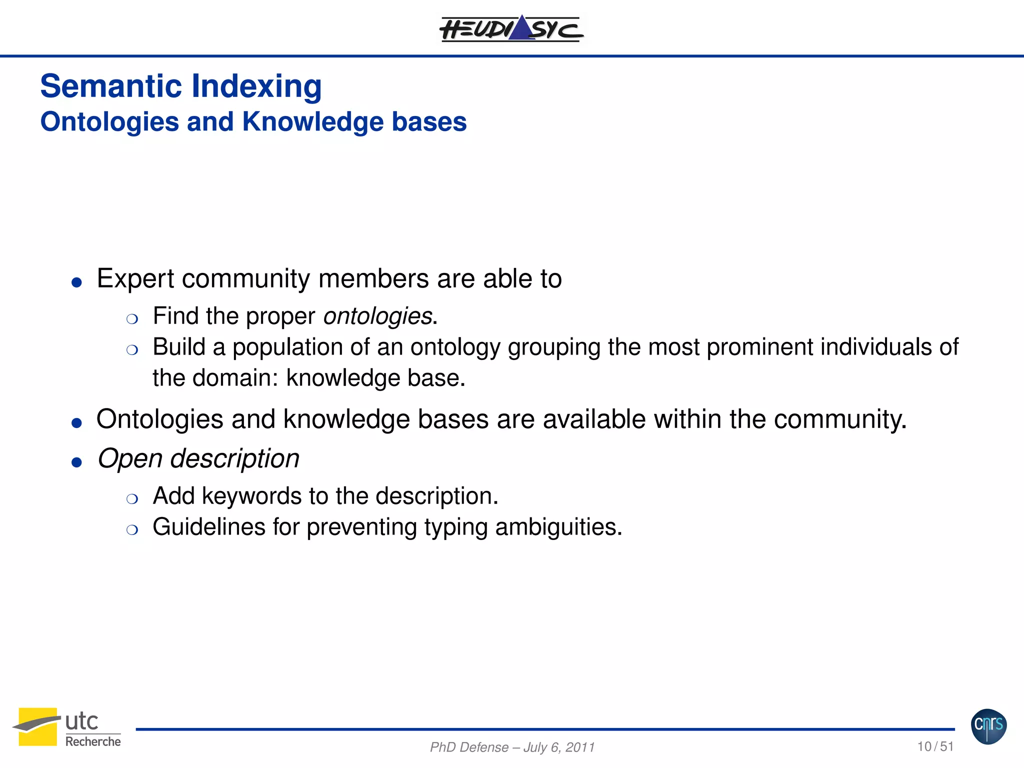 Semantic Indexing
Ontologies and Knowledge bases

G

Expert community members are able to
H
H

G
G

Find the proper ontologies.
Build a population of an ontology grouping the most prominent individuals of
the domain: knowledge base.

Ontologies and knowledge bases are available within the community.
Open description
H
H

Add keywords to the description.
Guidelines for preventing typing ambiguities.

PhD Defense – July 6, 2011

10 / 51

 