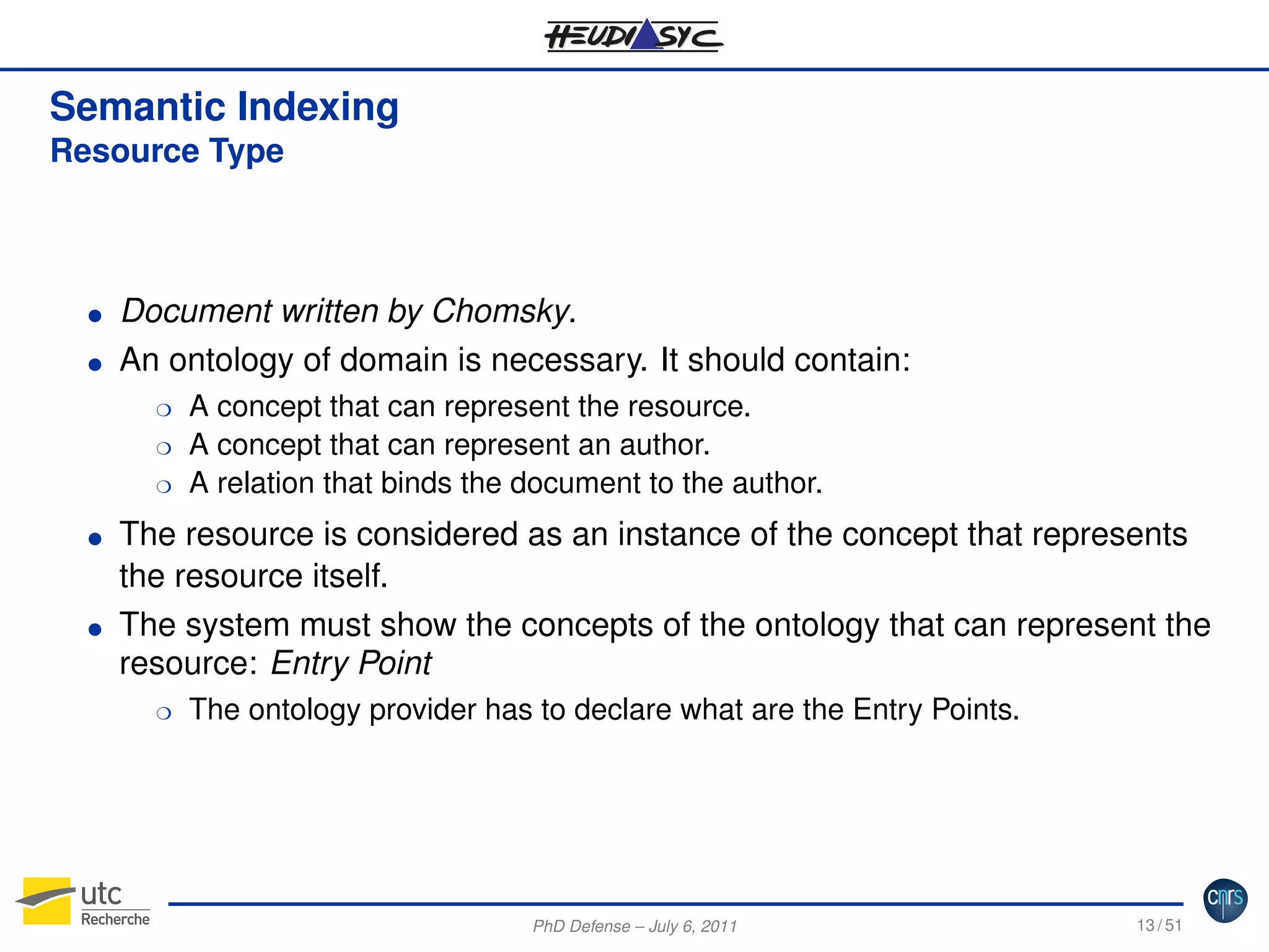 Semantic Indexing
Resource Type

G
G

Document written by Chomsky.
An ontology of domain is necessary. It should contain:
H
H
H

G

G

A concept that can represent the resource.
A concept that can represent an author.
A relation that binds the document to the author.

The resource is considered as an instance of the concept that represents
the resource itself.
The system must show the concepts of the ontology that can represent the
resource: Entry Point
H

The ontology provider has to declare what are the Entry Points.

PhD Defense – July 6, 2011

13 / 51

 