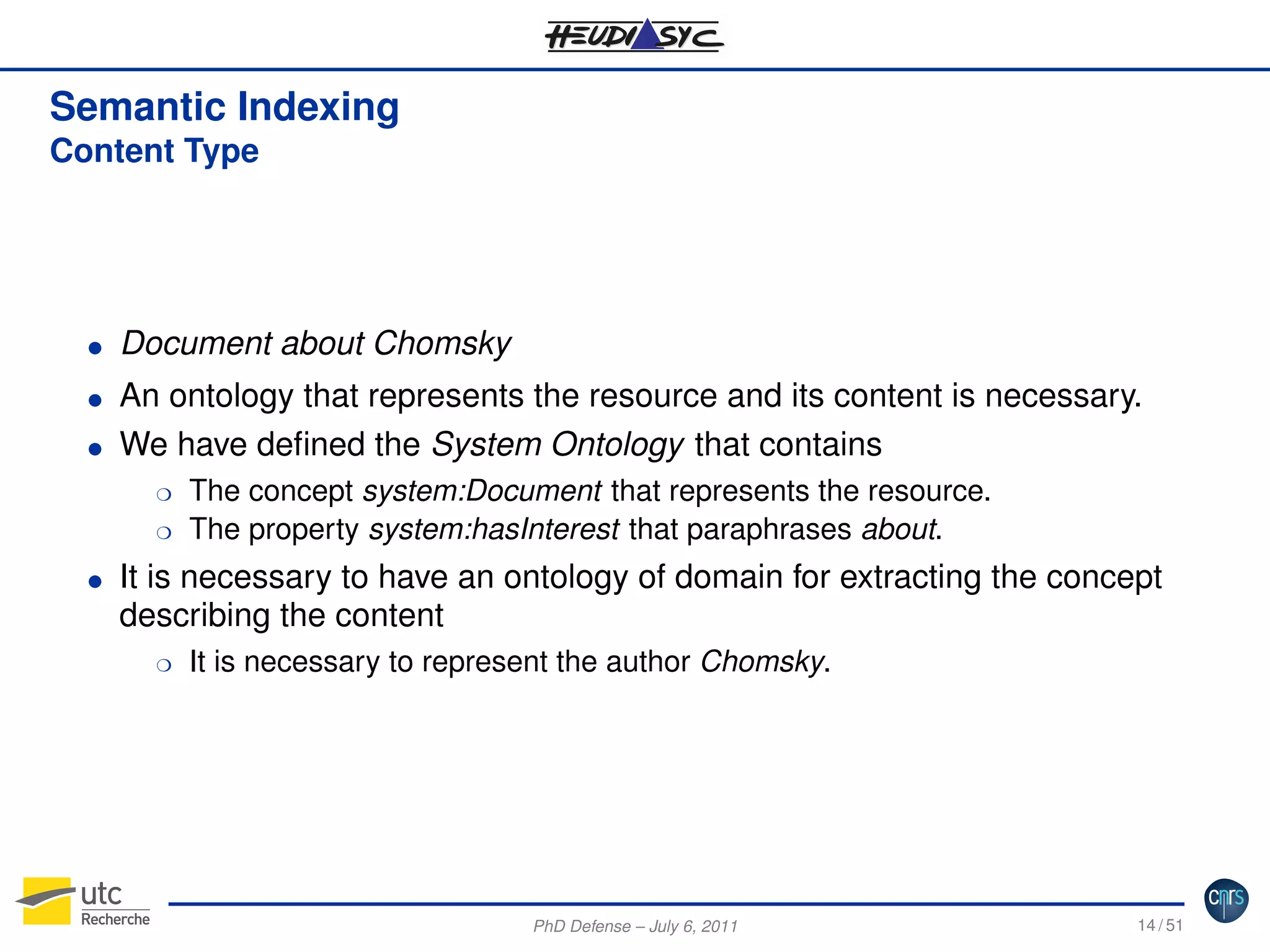 Semantic Indexing
Content Type

G
G
G

Document about Chomsky
An ontology that represents the resource and its content is necessary.
We have deﬁned the System Ontology that contains
H
H

G

The concept system:Document that represents the resource.
The property system:hasInterest that paraphrases about.

It is necessary to have an ontology of domain for extracting the concept
describing the content
H

It is necessary to represent the author Chomsky.

PhD Defense – July 6, 2011

14 / 51

 