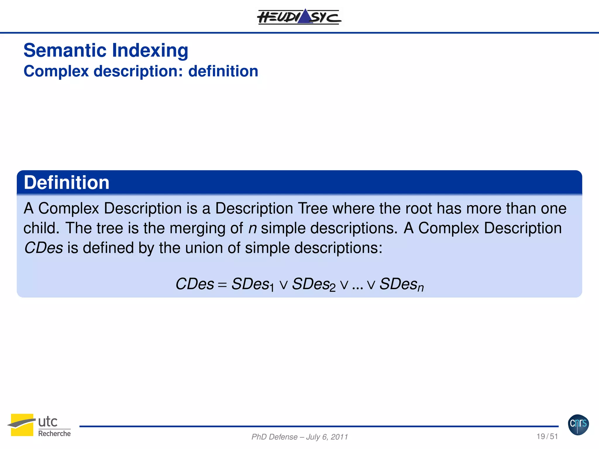 Semantic Indexing
Complex description: deﬁnition

Deﬁnition
A Complex Description is a Description Tree where the root has more than one
child. The tree is the merging of n simple descriptions. A Complex Description
CDes is deﬁned by the union of simple descriptions:
CDes = SDes1 ∨ SDes2 ∨ ... ∨ SDesn

PhD Defense – July 6, 2011

19 / 51

 