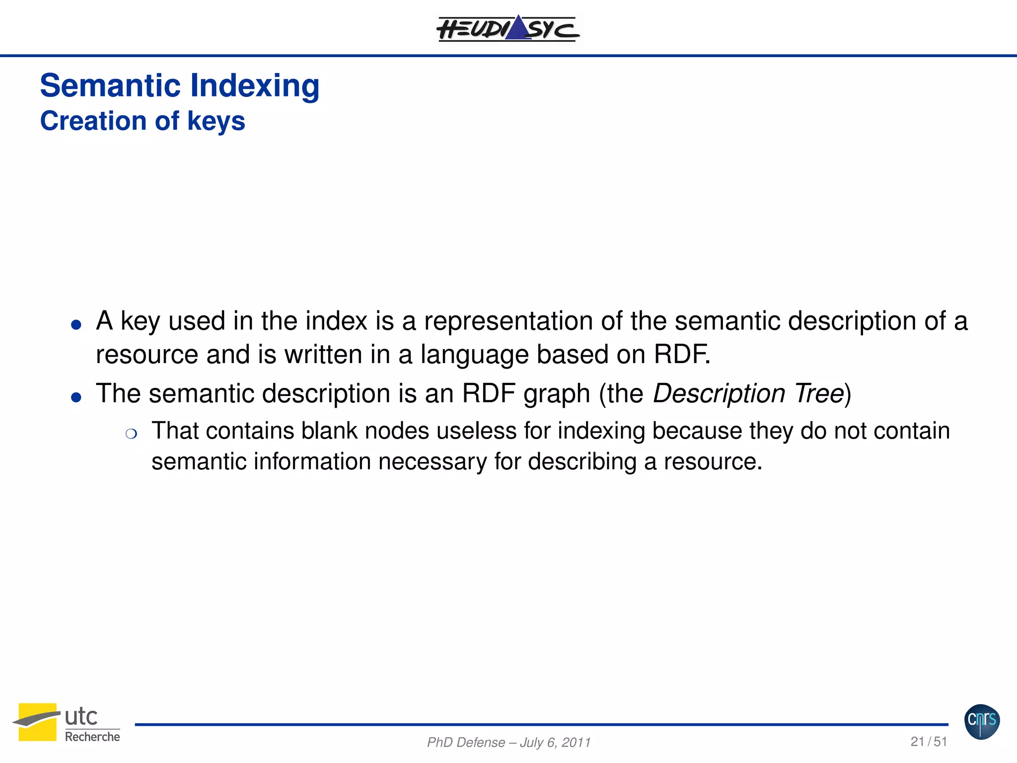Semantic Indexing
Creation of keys

G

G

A key used in the index is a representation of the semantic description of a
resource and is written in a language based on RDF.
The semantic description is an RDF graph (the Description Tree)
H

That contains blank nodes useless for indexing because they do not contain
semantic information necessary for describing a resource.

PhD Defense – July 6, 2011

21 / 51

 