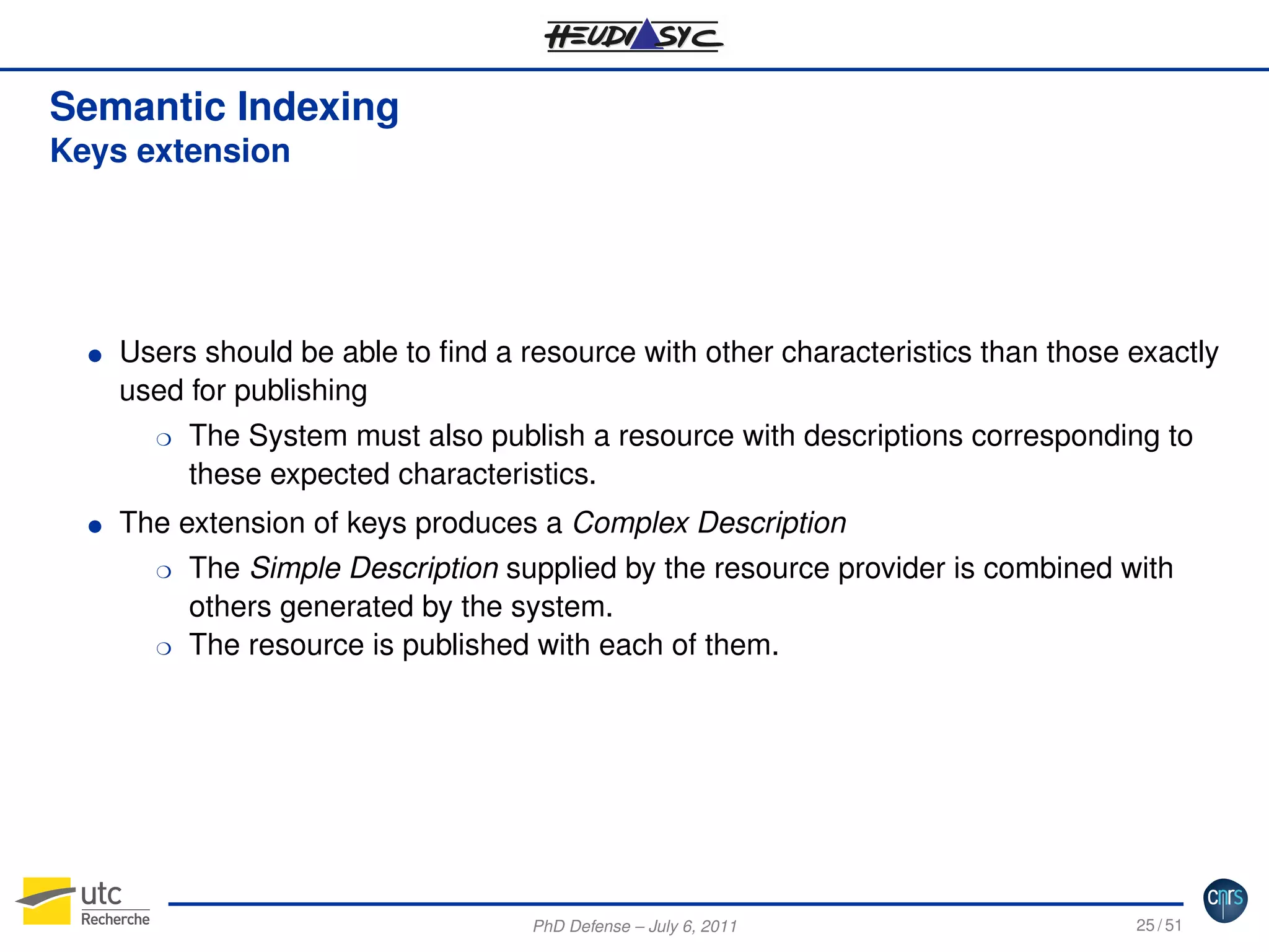 Semantic Indexing
Keys extension

G

Users should be able to ﬁnd a resource with other characteristics than those exactly
used for publishing
H

G

The System must also publish a resource with descriptions corresponding to
these expected characteristics.

The extension of keys produces a Complex Description
H

H

The Simple Description supplied by the resource provider is combined with
others generated by the system.
The resource is published with each of them.

PhD Defense – July 6, 2011

25 / 51

 