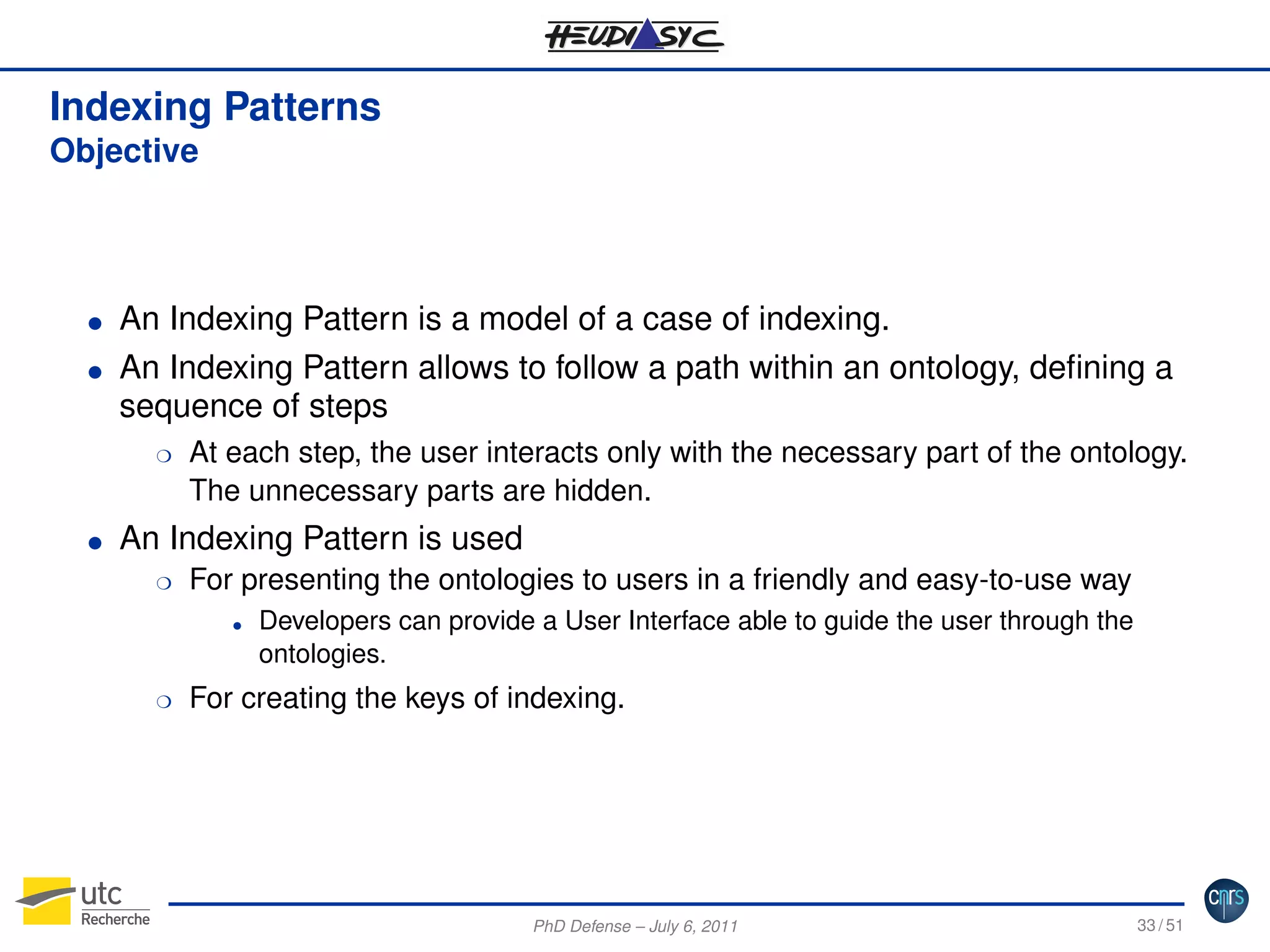 Indexing Patterns
Objective

G
G

An Indexing Pattern is a model of a case of indexing.
An Indexing Pattern allows to follow a path within an ontology, deﬁning a
sequence of steps
H

G

At each step, the user interacts only with the necessary part of the ontology.
The unnecessary parts are hidden.

An Indexing Pattern is used
H

For presenting the ontologies to users in a friendly and easy-to-use way
G

H

Developers can provide a User Interface able to guide the user through the
ontologies.

For creating the keys of indexing.

PhD Defense – July 6, 2011

33 / 51

 
