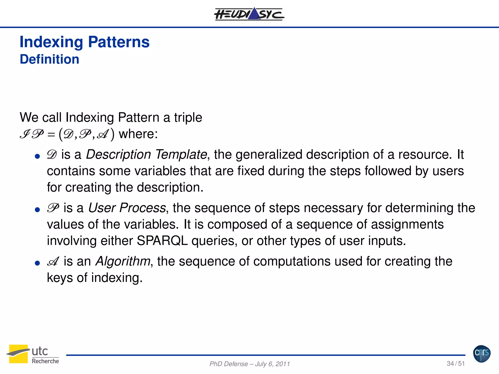 Indexing Patterns
Deﬁnition

We call Indexing Pattern a triple
I P = (D, P , A ) where:
G

G

G

D is a Description Template, the generalized description of a resource. It
contains some variables that are ﬁxed during the steps followed by users
for creating the description.
P is a User Process, the sequence of steps necessary for determining the
values of the variables. It is composed of a sequence of assignments
involving either SPARQL queries, or other types of user inputs.
A is an Algorithm, the sequence of computations used for creating the
keys of indexing.

PhD Defense – July 6, 2011

34 / 51

 