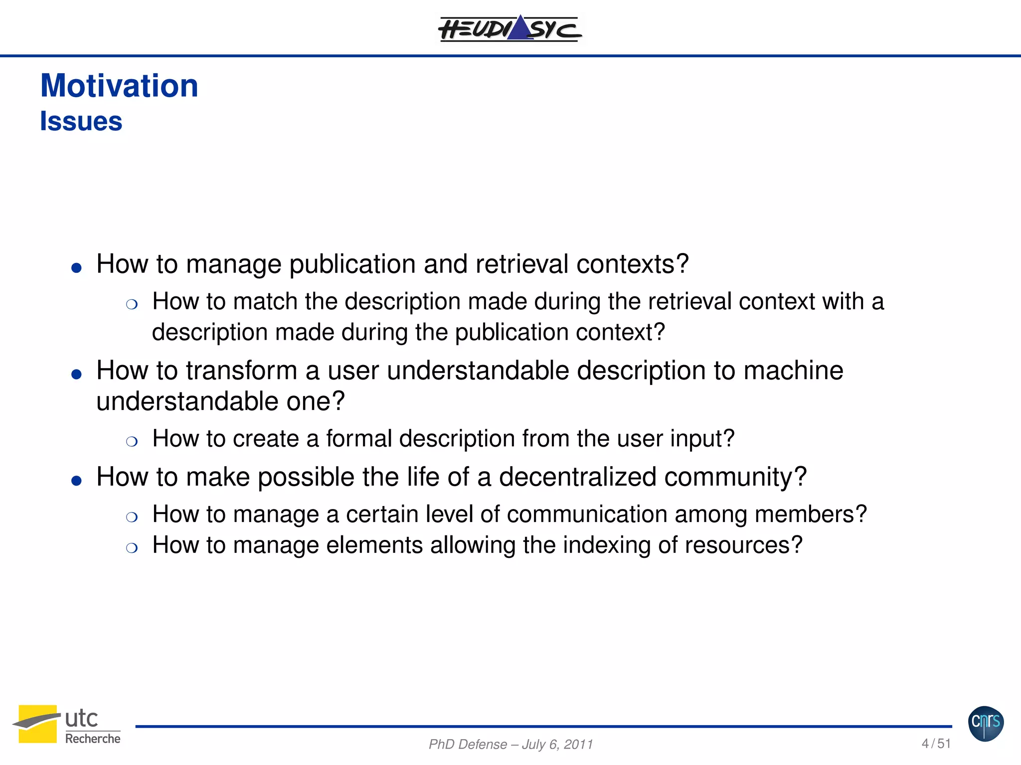 Motivation
Issues

G

How to manage publication and retrieval contexts?
H

G

How to transform a user understandable description to machine
understandable one?
H

G

How to match the description made during the retrieval context with a
description made during the publication context?

How to create a formal description from the user input?

How to make possible the life of a decentralized community?
H
H

How to manage a certain level of communication among members?
How to manage elements allowing the indexing of resources?

PhD Defense – July 6, 2011

4 / 51

 