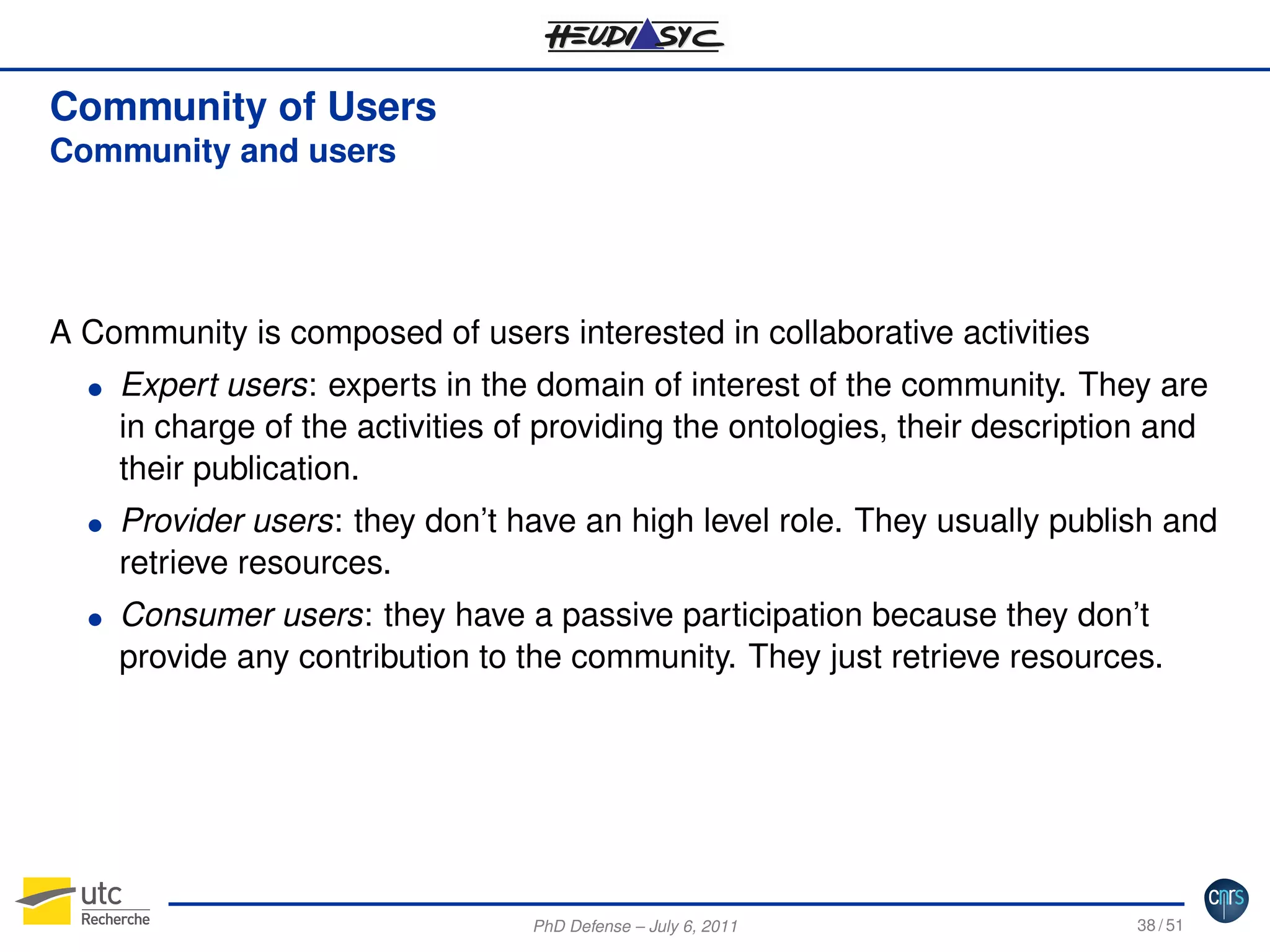 Community of Users
Community and users

A Community is composed of users interested in collaborative activities
G

G

G

Expert users: experts in the domain of interest of the community. They are
in charge of the activities of providing the ontologies, their description and
their publication.
Provider users: they don’t have an high level role. They usually publish and
retrieve resources.
Consumer users: they have a passive participation because they don’t
provide any contribution to the community. They just retrieve resources.

PhD Defense – July 6, 2011

38 / 51

 