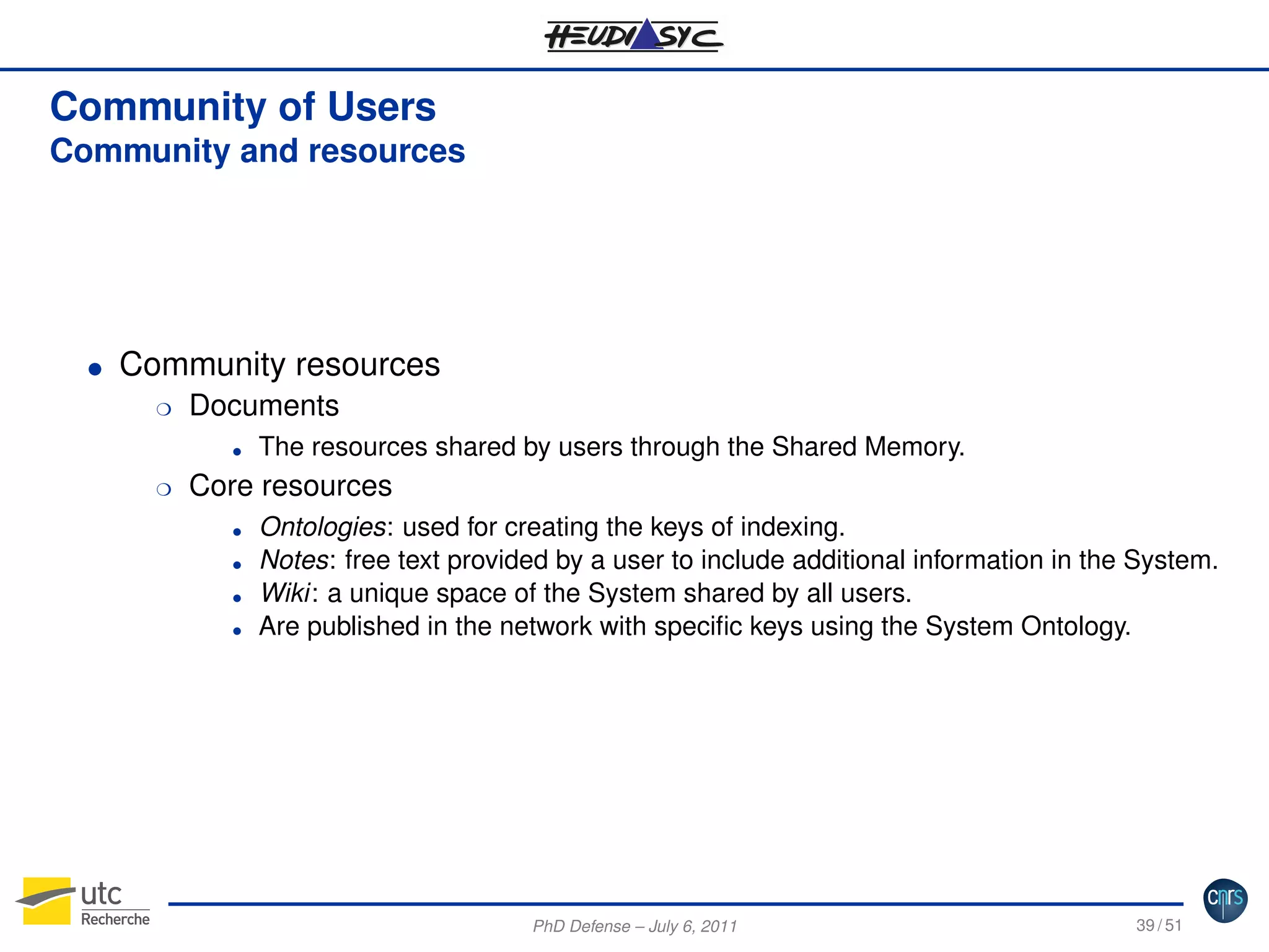 Community of Users
Community and resources

G

Community resources
H

Documents

H

Core resources

G

G
G
G
G

The resources shared by users through the Shared Memory.
Ontologies: used for creating the keys of indexing.
Notes: free text provided by a user to include additional information in the System.
Wiki: a unique space of the System shared by all users.
Are published in the network with speciﬁc keys using the System Ontology.

PhD Defense – July 6, 2011

39 / 51

 