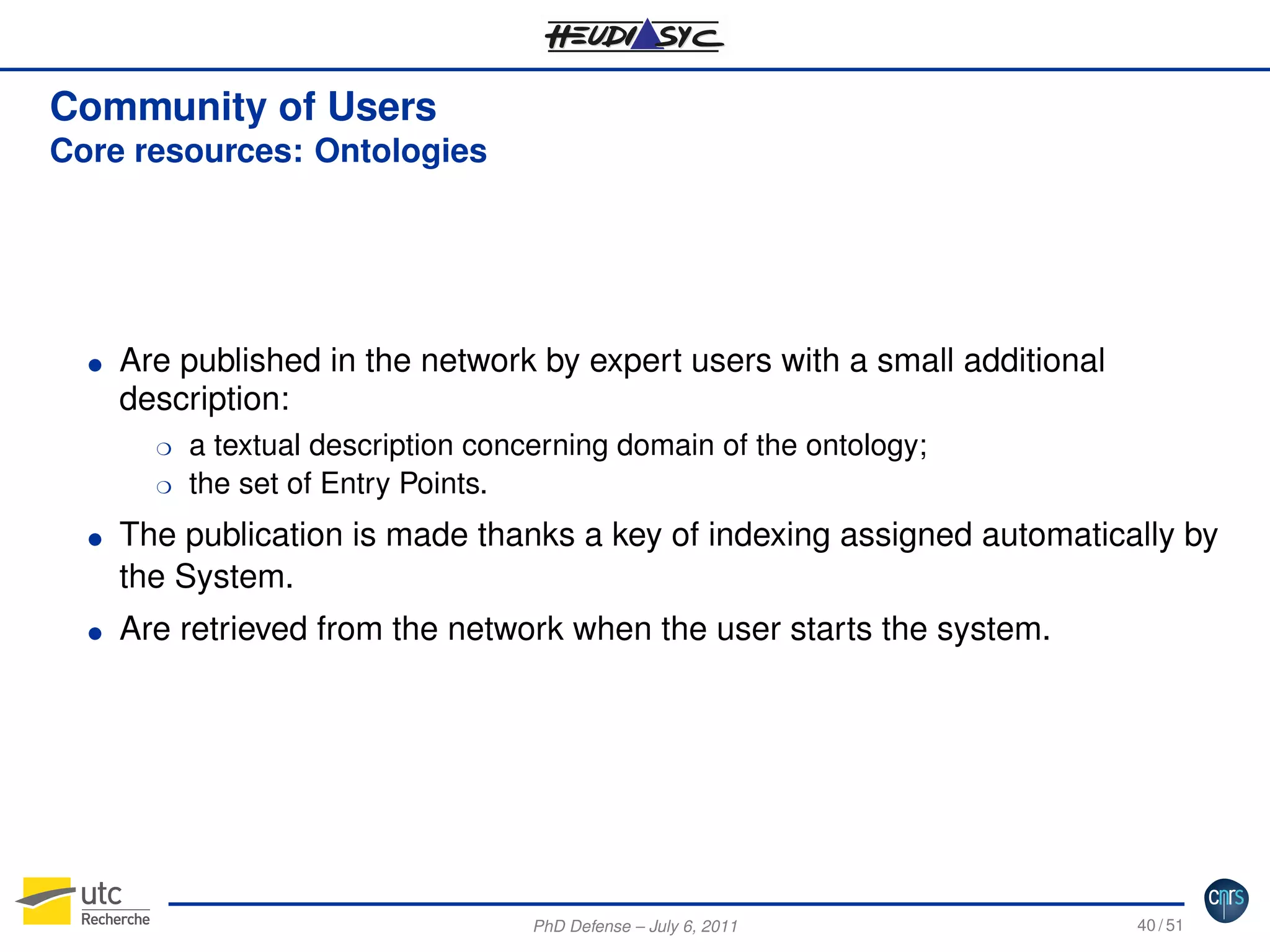 Community of Users
Core resources: Ontologies

G

Are published in the network by expert users with a small additional
description:
H
H

G

G

a textual description concerning domain of the ontology;
the set of Entry Points.

The publication is made thanks a key of indexing assigned automatically by
the System.
Are retrieved from the network when the user starts the system.

PhD Defense – July 6, 2011

40 / 51

 