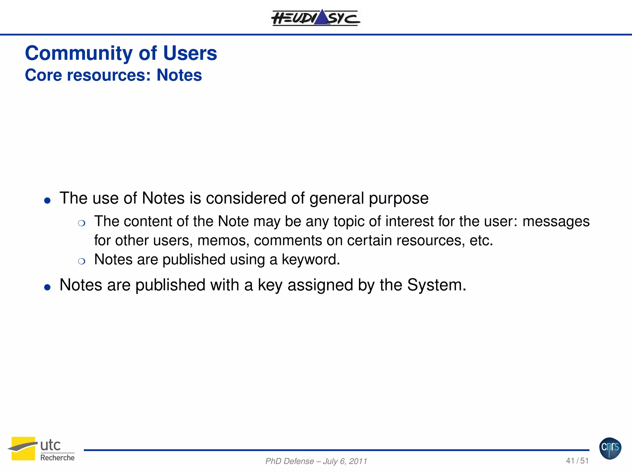 Community of Users
Core resources: Notes

G

The use of Notes is considered of general purpose
H

H
G

The content of the Note may be any topic of interest for the user: messages
for other users, memos, comments on certain resources, etc.
Notes are published using a keyword.

Notes are published with a key assigned by the System.

PhD Defense – July 6, 2011

41 / 51

 