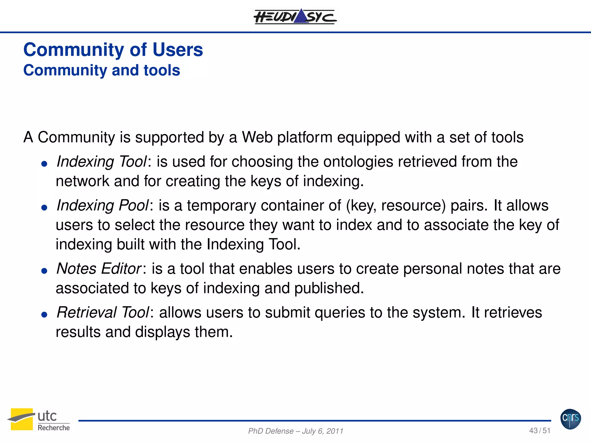 Community of Users
Community and tools

A Community is supported by a Web platform equipped with a set of tools
G

G

G

G

Indexing Tool: is used for choosing the ontologies retrieved from the
network and for creating the keys of indexing.
Indexing Pool: is a temporary container of (key, resource) pairs. It allows
users to select the resource they want to index and to associate the key of
indexing built with the Indexing Tool.
Notes Editor : is a tool that enables users to create personal notes that are
associated to keys of indexing and published.
Retrieval Tool: allows users to submit queries to the system. It retrieves
results and displays them.

PhD Defense – July 6, 2011

43 / 51

 