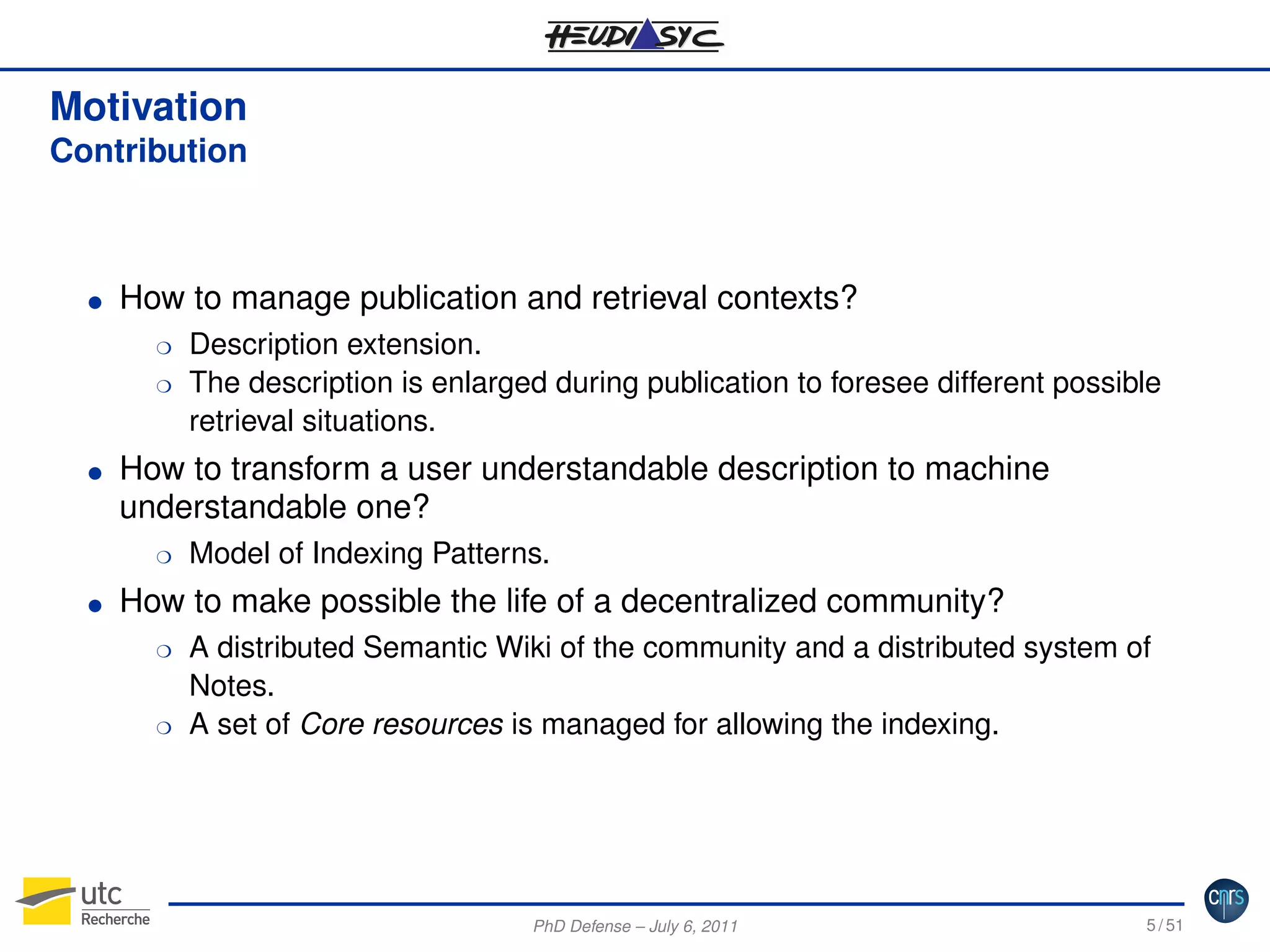 Motivation
Contribution

G

How to manage publication and retrieval contexts?
H
H

G

How to transform a user understandable description to machine
understandable one?
H

G

Description extension.
The description is enlarged during publication to foresee different possible
retrieval situations.

Model of Indexing Patterns.

How to make possible the life of a decentralized community?
H

H

A distributed Semantic Wiki of the community and a distributed system of
Notes.
A set of Core resources is managed for allowing the indexing.

PhD Defense – July 6, 2011

5 / 51

 