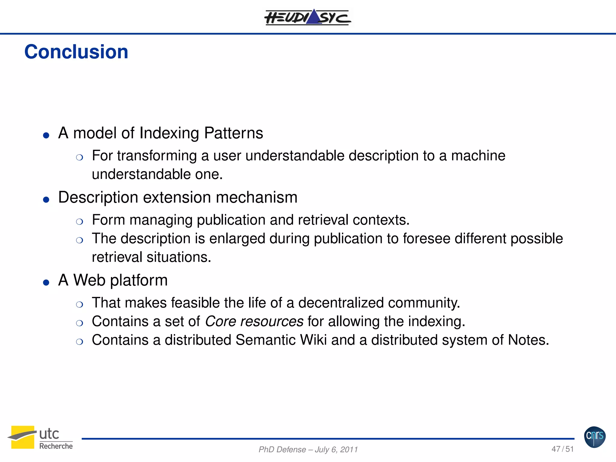Conclusion

G

A model of Indexing Patterns
H

G

Description extension mechanism
H
H

G

For transforming a user understandable description to a machine
understandable one.
Form managing publication and retrieval contexts.
The description is enlarged during publication to foresee different possible
retrieval situations.

A Web platform
H
H
H

That makes feasible the life of a decentralized community.
Contains a set of Core resources for allowing the indexing.
Contains a distributed Semantic Wiki and a distributed system of Notes.

PhD Defense – July 6, 2011

47 / 51

 