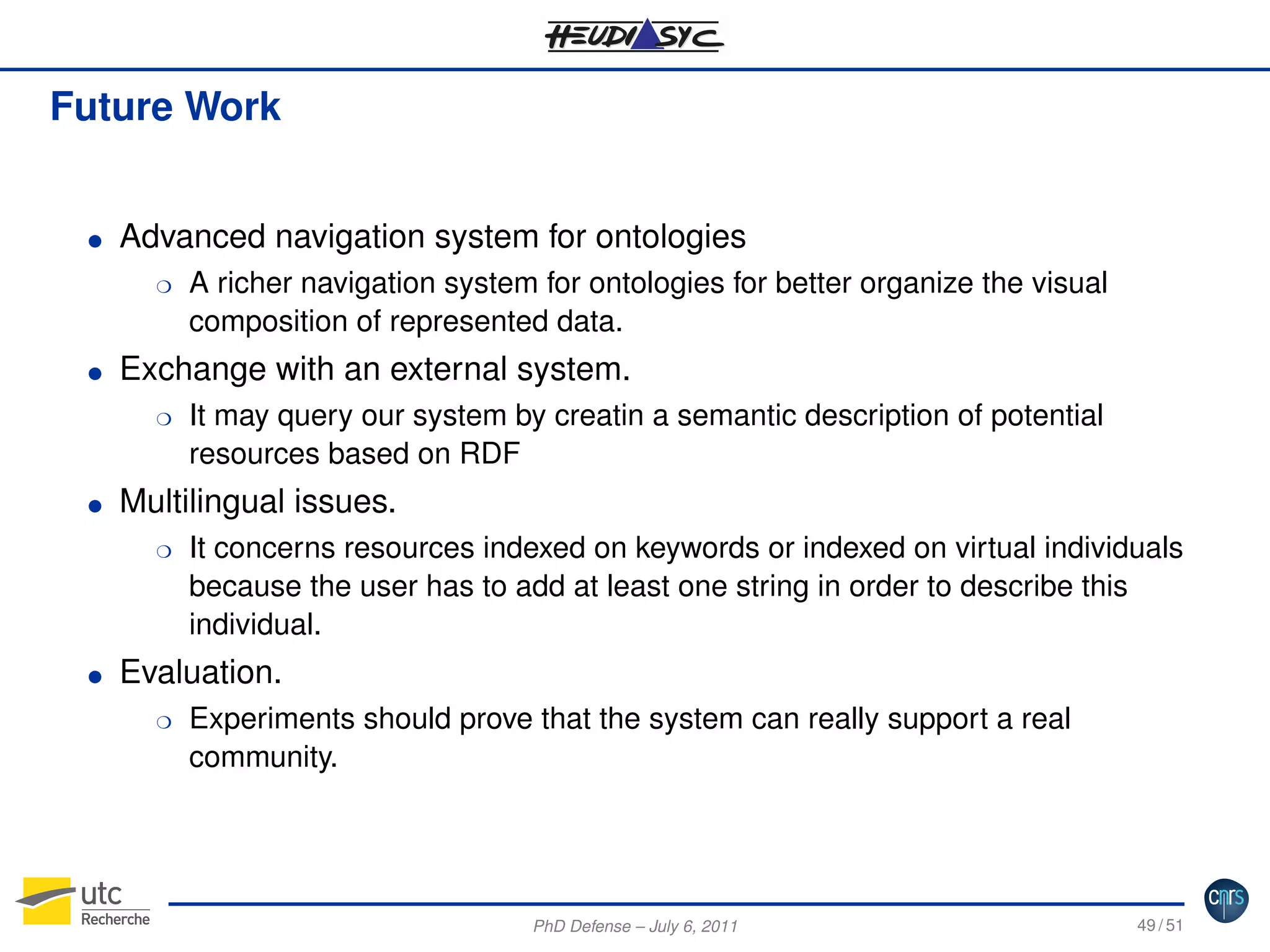 Future Work

G

Advanced navigation system for ontologies
H

G

Exchange with an external system.
H

G

It may query our system by creatin a semantic description of potential
resources based on RDF

Multilingual issues.
H

G

A richer navigation system for ontologies for better organize the visual
composition of represented data.

It concerns resources indexed on keywords or indexed on virtual individuals
because the user has to add at least one string in order to describe this
individual.

Evaluation.
H

Experiments should prove that the system can really support a real
community.

PhD Defense – July 6, 2011

49 / 51

 