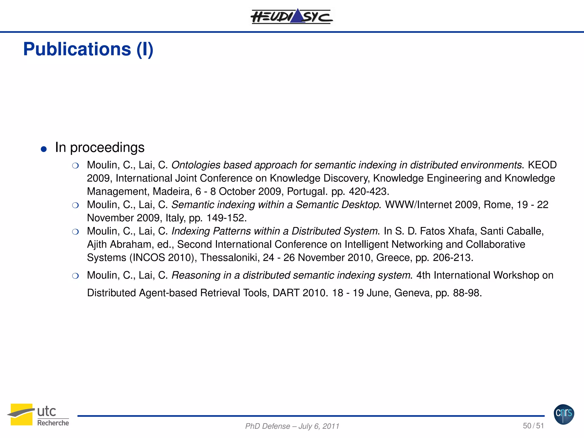 Publications (I)

G

In proceedings
H

H
H

H

Moulin, C., Lai, C. Ontologies based approach for semantic indexing in distributed environments. KEOD
2009, International Joint Conference on Knowledge Discovery, Knowledge Engineering and Knowledge
Management, Madeira, 6 - 8 October 2009, Portugal. pp. 420-423.
Moulin, C., Lai, C. Semantic indexing within a Semantic Desktop. WWW/Internet 2009, Rome, 19 - 22
November 2009, Italy, pp. 149-152.
Moulin, C., Lai, C. Indexing Patterns within a Distributed System. In S. D. Fatos Xhafa, Santi Caballe,
Ajith Abraham, ed., Second International Conference on Intelligent Networking and Collaborative
Systems (INCOS 2010), Thessaloniki, 24 - 26 November 2010, Greece, pp. 206-213.
Moulin, C., Lai, C. Reasoning in a distributed semantic indexing system. 4th International Workshop on
Distributed Agent-based Retrieval Tools, DART 2010. 18 - 19 June, Geneva, pp. 88-98.

PhD Defense – July 6, 2011

50 / 51

 