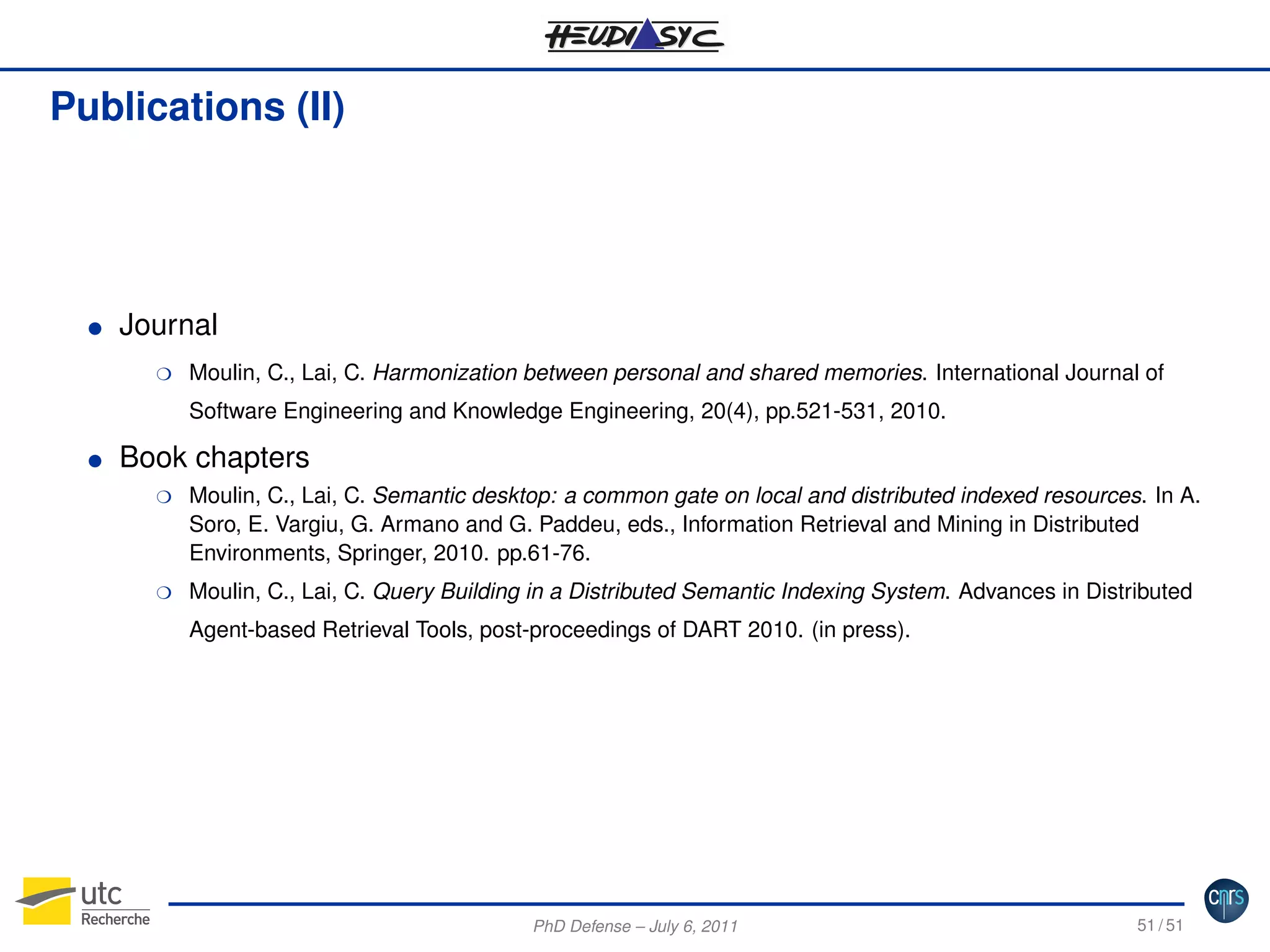 Publications (II)

G

Journal
H

Moulin, C., Lai, C. Harmonization between personal and shared memories. International Journal of
Software Engineering and Knowledge Engineering, 20(4), pp.521-531, 2010.

G

Book chapters
H

H

Moulin, C., Lai, C. Semantic desktop: a common gate on local and distributed indexed resources. In A.
Soro, E. Vargiu, G. Armano and G. Paddeu, eds., Information Retrieval and Mining in Distributed
Environments, Springer, 2010. pp.61-76.
Moulin, C., Lai, C. Query Building in a Distributed Semantic Indexing System. Advances in Distributed
Agent-based Retrieval Tools, post-proceedings of DART 2010. (in press).

PhD Defense – July 6, 2011

51 / 51

 
