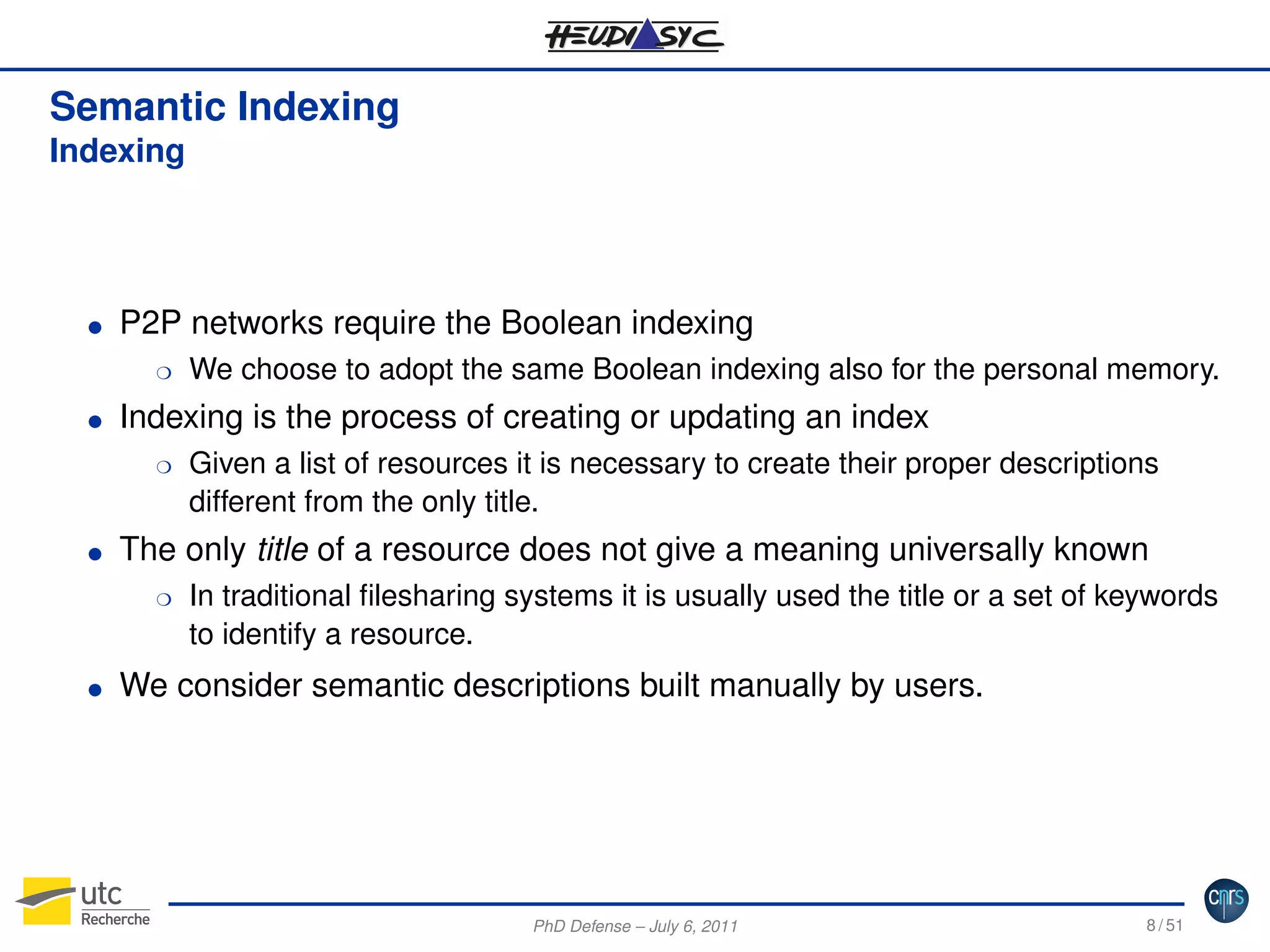 Semantic Indexing
Indexing

G

P2P networks require the Boolean indexing

G

Indexing is the process of creating or updating an index

H

H

G

Given a list of resources it is necessary to create their proper descriptions
different from the only title.

The only title of a resource does not give a meaning universally known
H

G

We choose to adopt the same Boolean indexing also for the personal memory.

In traditional ﬁlesharing systems it is usually used the title or a set of keywords
to identify a resource.

We consider semantic descriptions built manually by users.

PhD Defense – July 6, 2011

8 / 51

 