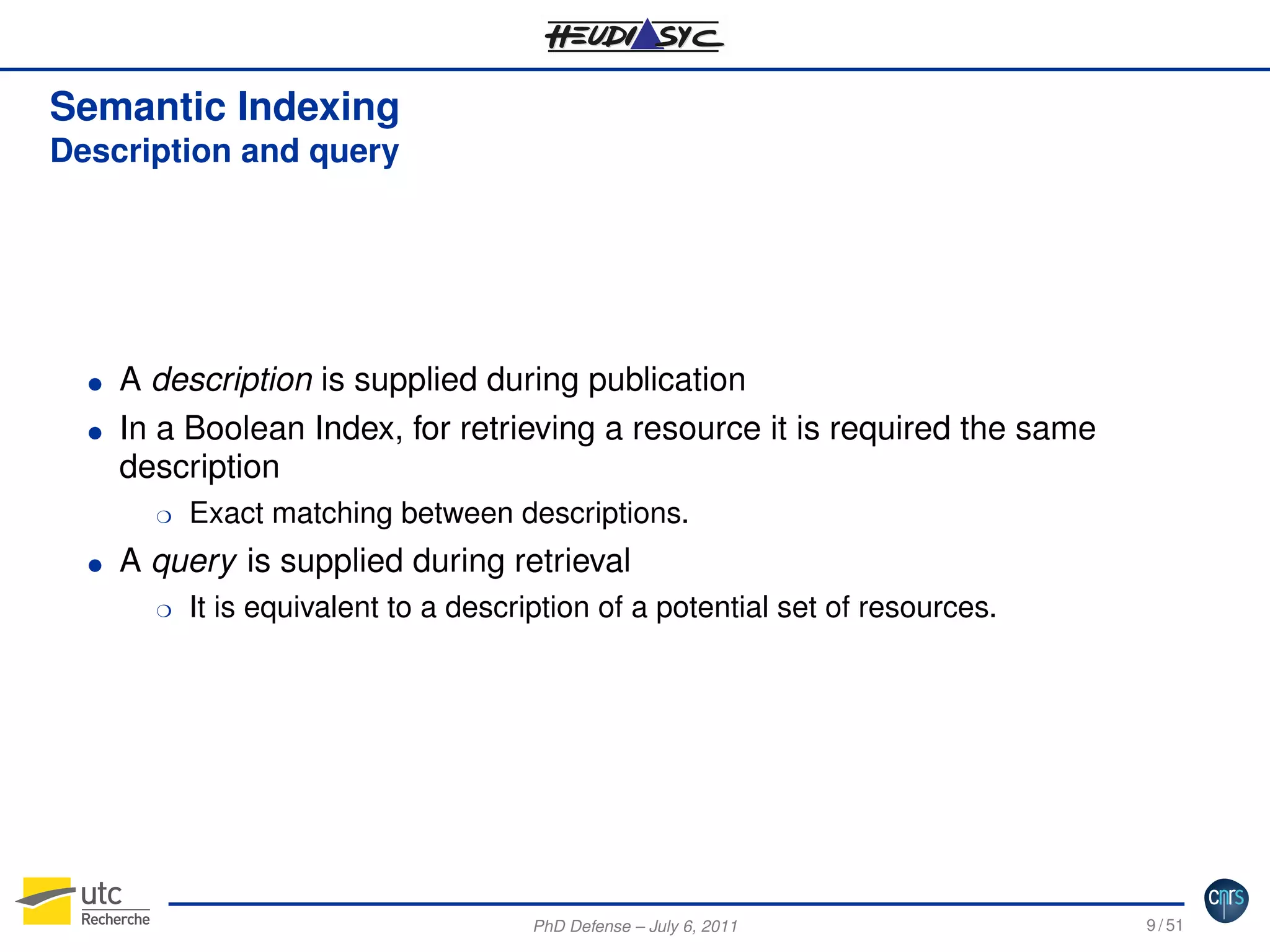 Semantic Indexing
Description and query

G
G

A description is supplied during publication
In a Boolean Index, for retrieving a resource it is required the same
description
H

G

Exact matching between descriptions.

A query is supplied during retrieval
H

It is equivalent to a description of a potential set of resources.

PhD Defense – July 6, 2011

9 / 51

 