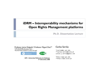 iDRM – Interoperability mechanisms for
                  Open Rights Management platforms
                                                              Ph.D. Dissertation Lecture




Professor Jaime Delgado*, Professor Miguel Dias**               Carlos Serrão
*UPC/AC/DMAG, Barcelona, Spain
*IUL-ISCTE/DCTI/ADETTI, Lisboa, Portugal                        *cserrao@ac.upc.edu
                                                                **carlos.serrao@iscte.pt
                                                                carlos.j.serrao@gmail.com

                                                                *http://www.upc.edu
                 UPC - Universitat Politecnica de Calalunya     **http://www.iscte.pt
                                        3rd. December, 2008
 