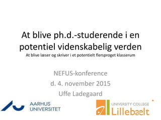 At blive ph.d.-studerende i en
potentiel videnskabelig verden
At blive læser og skriver i et potentielt flersproget klasserum
NEFUS-konference
d. 4. november 2015
Uffe Ladegaard
 
