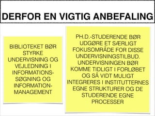 DERFOR EN VIGTIG ANBEFALING
!
BIBLIOTEKET BØR
STYRKE
UNDERVISNING OG
VEJLEDNING I
INFORMATIONS-
SØGNING OG
INFORMATION-
MANAGEMENT
!
PH.D.-STUDERENDE BØR
UDGØRE ET SÆRLIGT
FOKUSOMRÅDE FOR DISSE
UNDERVISNINGSTILBUD.
UNDERVISNINGEN BØR
KOMME TIDLIGT I FORLØBET
OG SÅ VIDT MULIGT
INTEGRERES I INSTITUTTERNES
EGNE STRUKTURER OG DE
STUDERENDE EGNE
PROCESSER
 