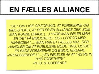 EN FÆLLES ALLIANCE
!
“DET GIK LIGE OP FOR MIG, AT FORSKERNE OG
BIBLIOTEKET, AT DER ER EN ALLIANCE DER, SOM
MAN KUNNE DRAGE (…) HVOR MAN FØLER MAN
ER TÆT PÅ BIBLIOTEKET OG I LEDTOG MED
HINANDEN (…) MAN HAR ET FÆLLES MÅL, DER
HANDLER OM AT PUBLICERE GODE TING, OG DET
ER BÅDE FORSKERNE OG BIBLIOTEKERNE
INTERESSEREDE I (…) EN FØLELSE AF AT “WE’RE IN
THIS TOGETHER!”
-PH.D. STUDERENDE
 