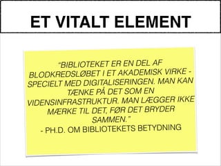 ET VITALT ELEMENT
!
“BIBLIOTEKET ER EN DEL AF
BLODKREDSLØBET I ET AKADEMISK VIRKE -
SPECIELT MED DIGITALISERINGEN. MAN KAN
TÆNKE PÅ DET SOM EN
VIDENSINFRASTRUKTUR. MAN LÆGGER IKKE
MÆRKE TIL DET, FØR DET BRYDER
SAMMEN.”
- PH.D. OM BIBLIOTEKETS BETYDNING
!
 