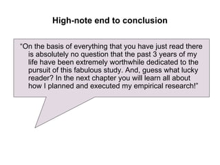 High-note end to conclusion

“On the basis of everything that you have just read there
  is absolutely no question that the past 3 years of my
  life have been extremely worthwhile dedicated to the
  pursuit of this fabulous study. And, guess what lucky
  reader? In the next chapter you will learn all about
  how I planned and executed my empirical research!”
 