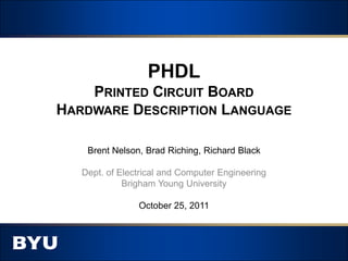 PHDL
    PRINTED CIRCUIT BOARD
HARDWARE DESCRIPTION LANGUAGE

    Brent Nelson, Brad Riching, Richard Black

   Dept. of Electrical and Computer Engineering
             Brigham Young University

                October 25, 2011
 