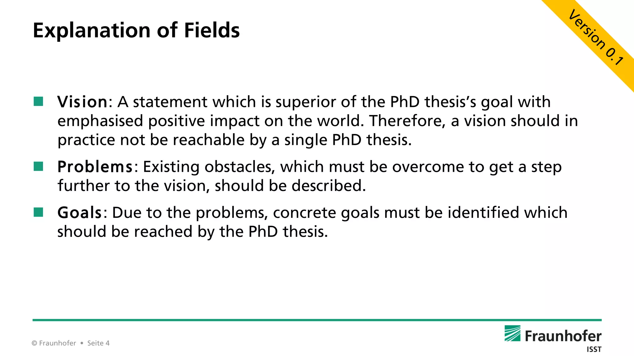 © Fraunhofer • Seite 4
Explanation of Fields
 Vision: A statement which is superior of the PhD thesis’s goal with
emphasised positive impact on the world. Therefore, a vision should in
practice not be reachable by a single PhD thesis.
 Problems: Existing obstacles, which must be overcome to get a step
further to the vision, should be described.
 Goals: Due to the problems, concrete goals must be identified which
should be reached by the PhD thesis.
 