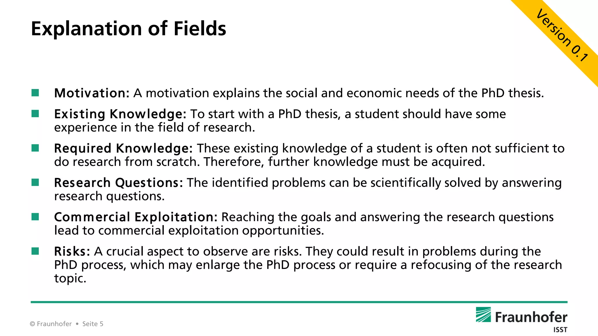 © Fraunhofer • Seite 5
Explanation of Fields
 Motivation: A motivation explains the social and economic needs of the PhD thesis.
 Existing Knowledge: To start with a PhD thesis, a student should have some
experience in the field of research.
 Required Knowledge: These existing knowledge of a student is often not sufficient to
do research from scratch. Therefore, further knowledge must be acquired.
 Research Questions: The identified problems can be scientifically solved by answering
research questions.
 Commercial Exploitation: Reaching the goals and answering the research questions
lead to commercial exploitation opportunities.
 Risks: A crucial aspect to observe are risks. They could result in problems during the
PhD process, which may enlarge the PhD process or require a refocusing of the research
topic.
 