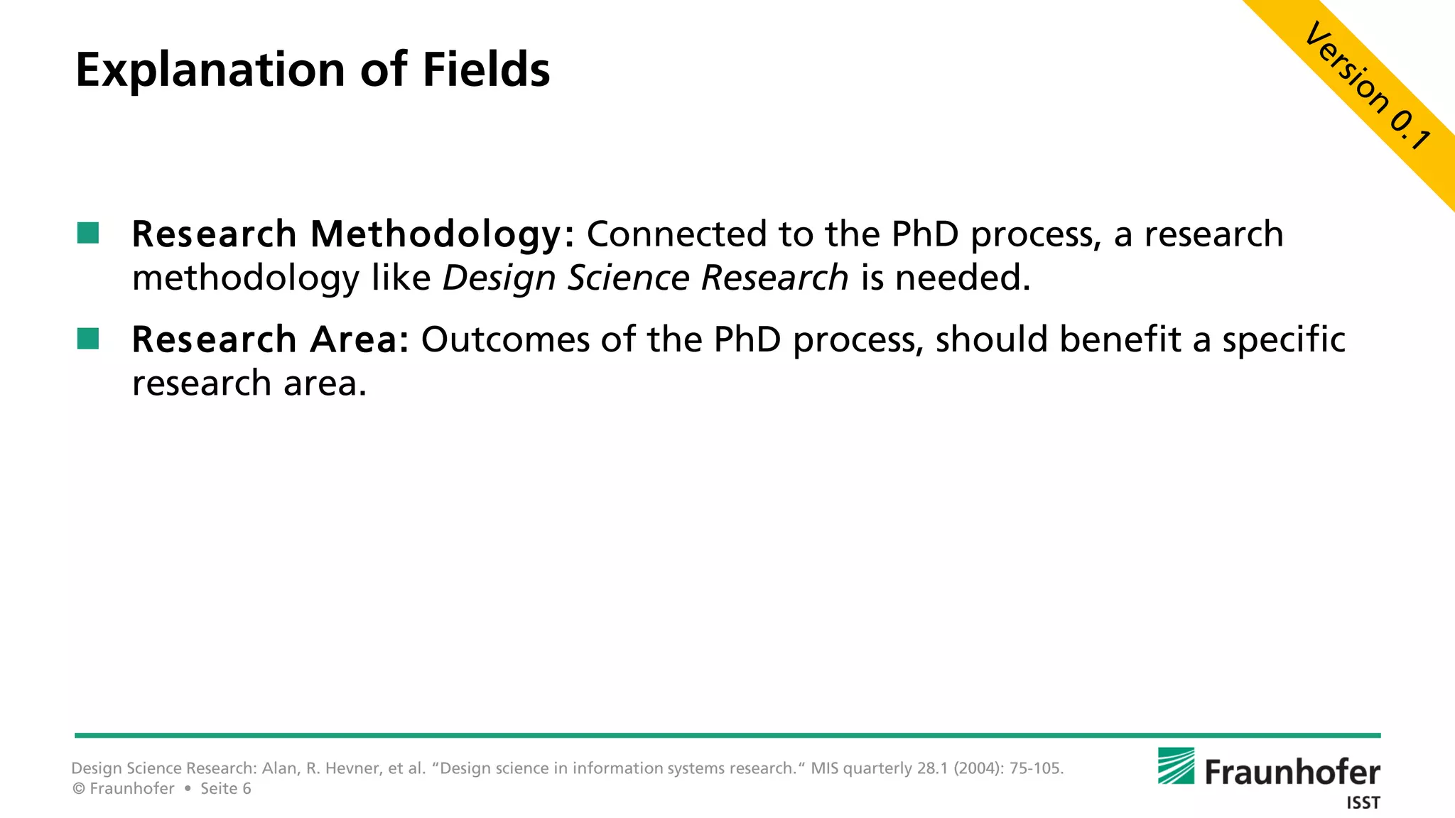 © Fraunhofer • Seite 6
Explanation of Fields
 Research Methodology: Connected to the PhD process, a research
methodology like Design Science Research is needed.
 Research Area: Outcomes of the PhD process, should benefit a specific
research area.
Design Science Research: Alan, R. Hevner, et al. “Design science in information systems research.“ MIS quarterly 28.1 (2004): 75-105.
 