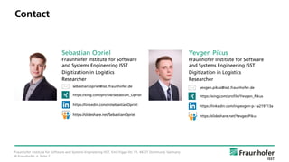 © Fraunhofer • Seite 7
Contact
Fraunhofer Institute for Software and Systems Engineering ISST, Emil-Figge-Str. 91, 44227 Dortmund, Germany
yevgen.pikus@isst.fraunhofer.de
https://xing.com/profile/Yevgen_Pikus
https://linkedin.com/in/yevgen-p-1a219713a
https://slideshare.net/YevgenPikus
Yevgen Pikus
Fraunhofer Institute for Software
and Systems Engineering ISST
Digitization in Logistics
Researcher
sebastian.opriel@isst.fraunhofer.de
https://xing.com/profile/Sebastian_Opriel
https://linkedin.com/in/sebastianOpriel
https://slideshare.net/SebastianOpriel
Sebastian Opriel
Fraunhofer Institute for Software
and Systems Engineering ISST
Digitization in Logistics
Researcher
 