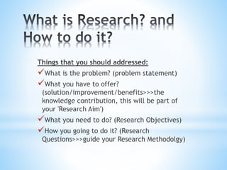 Things that you should addressed:
What is the problem? (problem statement)
What you have to offer?
(solution/improvement/benefits>>>the
knowledge contribution, this will be part of
your 'Research Aim')
What you need to do? (Research Objectives)
How you going to do it? (Research
Questions>>>guide your Research Methodolgy)
 