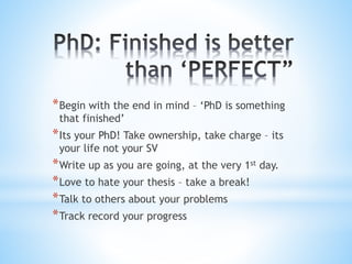 *Begin with the end in mind – ‘PhD is something
that finished’
*Its your PhD! Take ownership, take charge – its
your life not your SV
*Write up as you are going, at the very 1st day.
*Love to hate your thesis – take a break!
*Talk to others about your problems
*Track record your progress
 