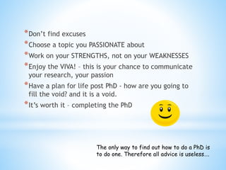 *Don’t find excuses
*Choose a topic you PASSIONATE about
*Work on your STRENGTHS, not on your WEAKNESSES
*Enjoy the VIVA! – this is your chance to communicate
your research, your passion
*Have a plan for life post PhD - how are you going to
fill the void? and it is a void.
*It’s worth it – completing the PhD
The only way to find out how to do a PhD is
to do one. Therefore all advice is useless….
 