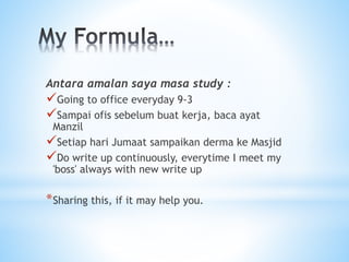 Antara amalan saya masa study :
Going to office everyday 9-3
Sampai ofis sebelum buat kerja, baca ayat
Manzil
Setiap hari Jumaat sampaikan derma ke Masjid
Do write up continuously, everytime I meet my
'boss' always with new write up
*Sharing this, if it may help you.
 